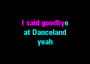 I said goodbye

at Danceland
yeah