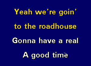 Yeah we're goin'

to the roadhouse
Gonna have a real

A good time