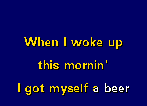 When lwoke up

this mornin'

I got myself a beer