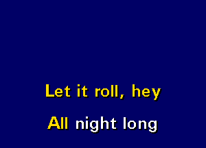 Let it roll, hey

All night long