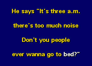 He says It's three a.m.

there's too much noise

Don't you people

ever wanna go to bed?