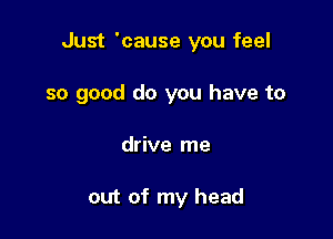 Just 'cause you feel

so good do you have to
drive me

out of my head