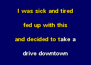 I was sick and tired

fed up with this

and decided to take a

drive downtown