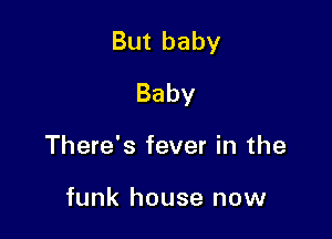But baby

Baby
There's fever in the

funk house now