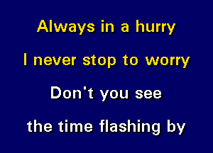 Always in a hurry
I never stop to worry

Don't you see

the time flashing by