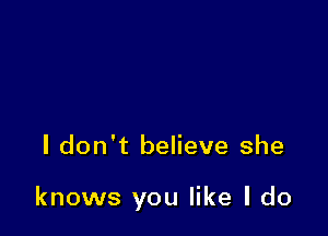 I don't believe she

knows you like I do