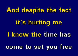 And despite the fact

it's hurting me

I know the time has

come to set you free