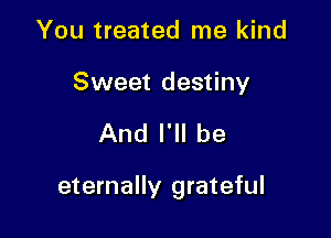 You treated me kind

Sweet destiny

And I'll be

eternally grateful