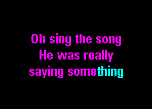0h sing the song

He was really
saying something