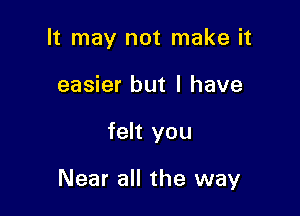 It may not make it
easier but I have

felt you

Near all the way