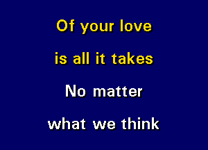 Of your love

is all it takes
No matter

what we think