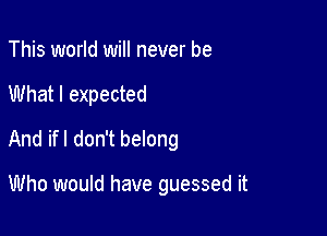 This world will never be

What I expected

And ifl don't belong

Who would have guessed it