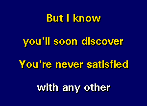 But I know

you'll soon discover

You're never satisfied

with any other