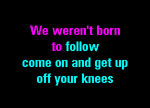 We weren't born
to follow

come on and get up
off your knees
