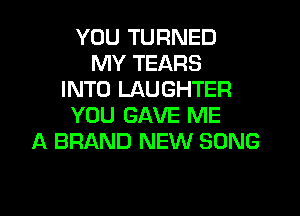YOU TURNED
MY TEARS
INTO LAUGHTER
YOU GAVE ME
A BRAND NEW SONG