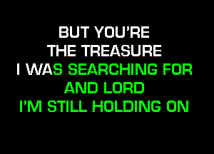 BUT YOU'RE
THE TREASURE
I WAS SEARCHING FOR
AND LORD
I'M STILL HOLDING 0N