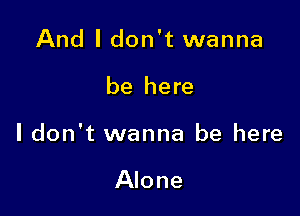And I don't wanna

be here

I don't wanna be here

Alone