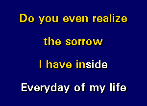Do you even realize
the sorrow

I have inside

Everyday of my life