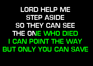 LORD HELP ME
STEP ASIDE
SO THEY CAN SEE
THE ONE WHO DIED
I CAN POINT THE WAY
BUT ONLY YOU CAN SAVE