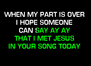 WHEN MY PART IS OVER
I HOPE SOMEONE
CAN SAY AY AY
THAT I MET JESUS
IN YOUR SONG TODAY