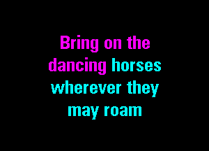 Bring on the
dancing horses

wherever they
may roam