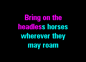 Bring on the
headless horses

wherever they
may roam