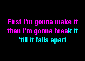 First I'm gonna make it

then I'm gonna break it
'till it falls apart