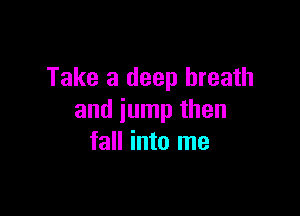 Take a deep breath

and jump then
fall into me