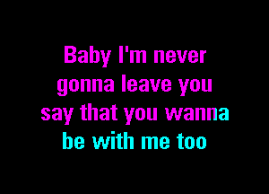 Baby I'm never
gonna leave you

say that you wanna
be with me too