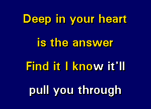 Deep in your heart
is the answer

Find it I know it'll

pull you through
