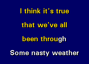 I think it's true

that we've all

been through

Some nasty weather