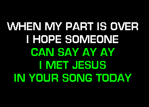 WHEN MY PART IS OVER
I HOPE SOMEONE
CAN SAY AY AY
I MET JESUS
IN YOUR SONG TODAY