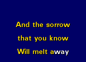 And the sorrow

that you know

Will melt away