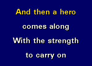 And then a hero

comes along

With the strength

to carry on