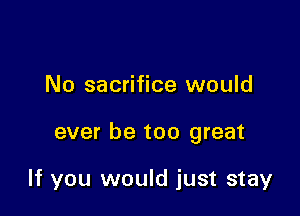 No sacrifice would

ever be too great

If you would just stay