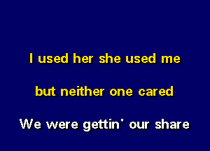 I used her she used me

but neither one cared

We were gettin' our share