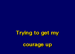 Trying to get my

courage up