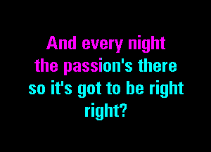 And every night
the passion's there

so it's got to be right
right?