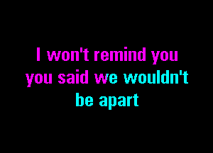 I won't remind you

you said we wouldn't
be apart