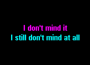 I don't mind it

I still don't mind at all