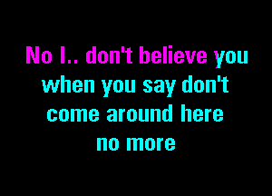 No I.. don't believe you
when you say don't

come around here
no more