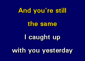 And you're still
the same

I caught up

with you yesterday