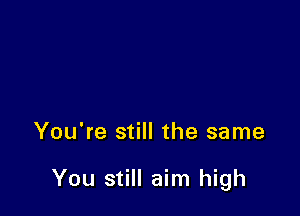 You're still the same

You still aim high