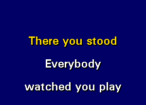There you stood

Everybody

watched you play