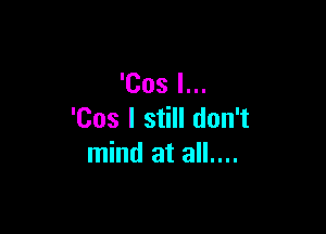 'Cos I...

'Cos I still don't
mind at all....