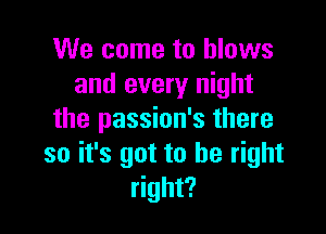 We come to blows
and every night

the passion's there
so it's got to be right
right?