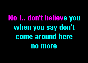 No I.. don't believe you
when you say don't

come around here
no more