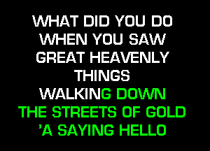 WHAT DID YOU DO
WHEN YOU SAW
GREAT HEAVENLY

THINGS
WALKING DOWN
THE STREETS OF GOLD
'A SAYING HELLO