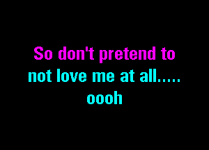 So don't pretend to

not love me at all .....
oooh