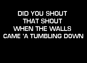 DID YOU SHOUT
THAT SHOUT

WHEN THE WALLS
CAME 'A TUMBLING DOWN